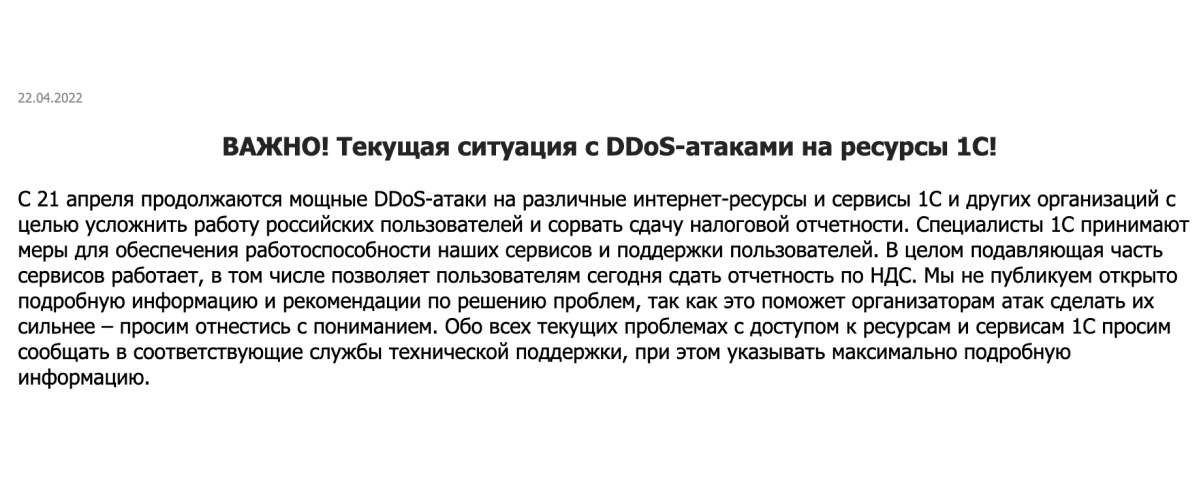 IMPORTANT: Current situation with DDoS attacks on 1C resources! Since April 21, powerful DDoS-attacks on various Internet resources and services of 1C and other organizations are continuing with the purpose to complicate the work of Russian users and to disrupt tax reporting. 1C specialists take measures to ensure the operability of our services and user support. In general, the vast majority of services are working, including those that allow users to submit VAT reporting today. We do not openly publish detailed information and recommendations for solving the problems, as this will help the organizers of attacks to make them stronger - please understand. Please report all current problems with access to 1C resources and services to the appropriate technical support services and provide as much detailed information as possible.